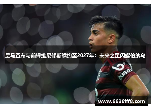 皇马宣布与前锋维尼修斯续约至2027年：未来之星闪耀伯纳乌